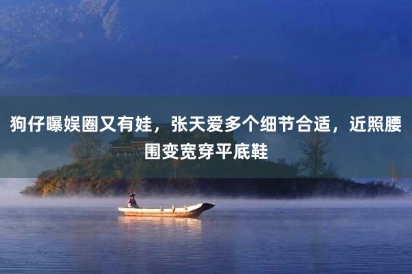 狗仔曝娱圈又有娃，张天爱多个细节合适，近照腰围变宽穿平底鞋
